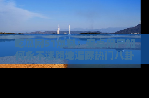 吃瓜网51爆料：安卓用户如何永不迷路地追踪热门八卦信息