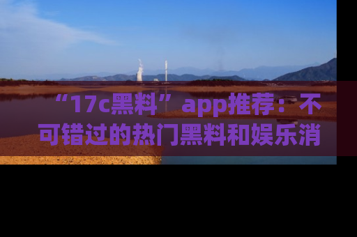 “17c黑料”app推荐：不可错过的热门黑料和娱乐消息