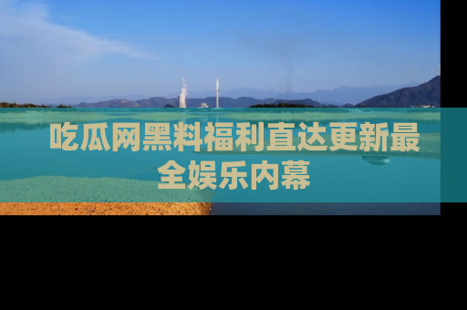 吃瓜网黑料福利直达更新最全娱乐内幕