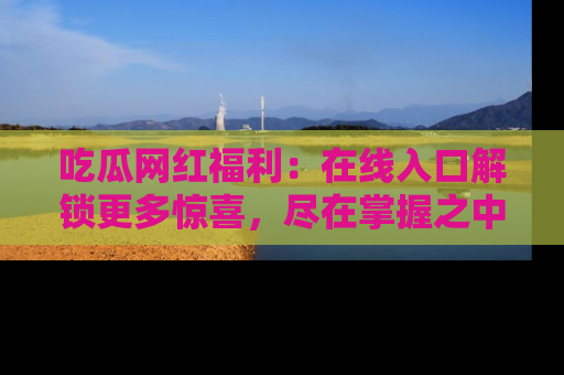 吃瓜网红福利：在线入口解锁更多惊喜，尽在掌握之中