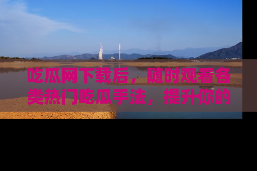吃瓜网下载后，随时观看各类热门吃瓜手法，提升你的社交技能！