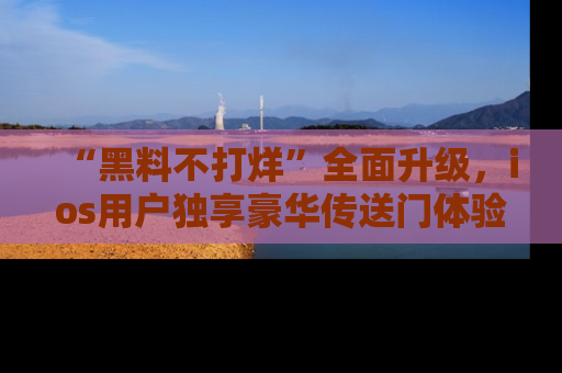 “黑料不打烊”全面升级,ios用户独享豪华传送门体验!