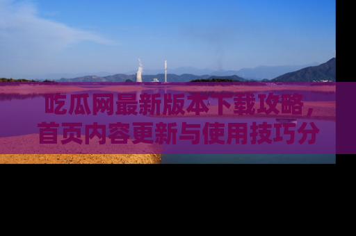 吃瓜网最新版本下载攻略，首页内容更新与使用技巧分享