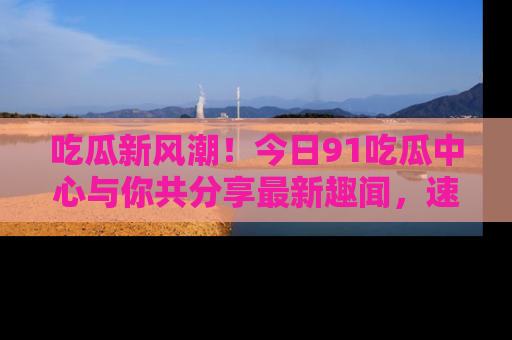 吃瓜新风潮！今日91吃瓜中心与你共分享最新趣闻，速来点击入口看看吧！