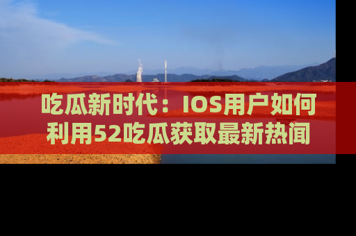 吃瓜新时代：IOS用户如何利用52吃瓜获取最新热闻