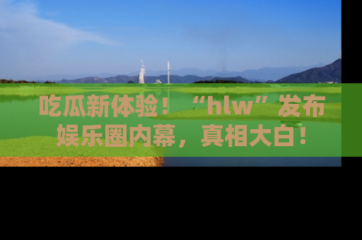 吃瓜新体验！“hlw”发布娱乐圈内幕，真相大白！
