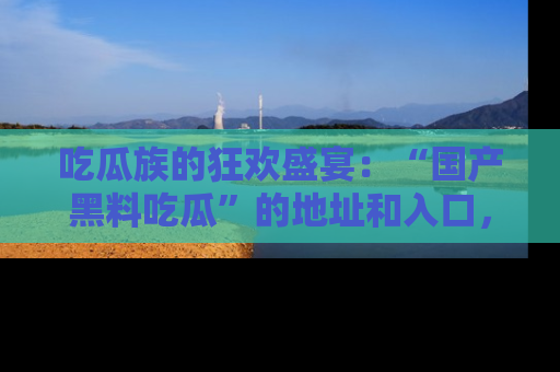 吃瓜族的狂欢盛宴：“国产黑料吃瓜”的地址和入口，让你尽情享受流行文化！