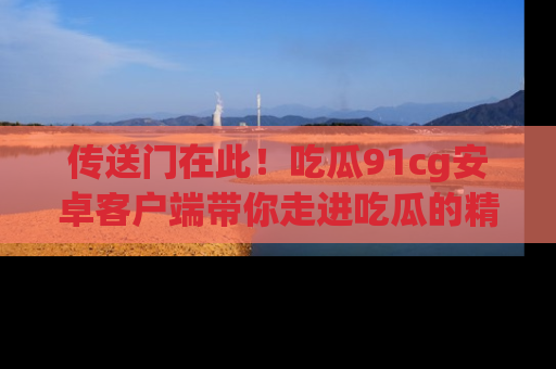 传送门在此！吃瓜91cg安卓客户端带你走进吃瓜的精彩世界