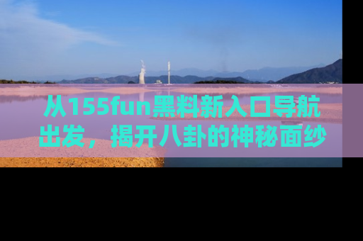 从155fun黑料新入口导航出发，揭开八卦的神秘面纱！