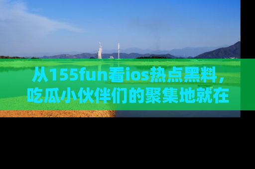 从155fun看ios热点黑料，吃瓜小伙伴们的聚集地就在这里！
