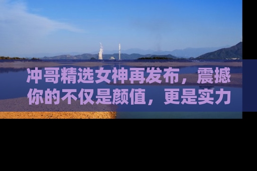 冲哥精选女神再发布，震撼你的不仅是颜值，更是实力！