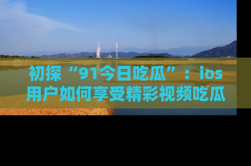 初探“91今日吃瓜”：ios用户如何享受精彩视频吃瓜时光