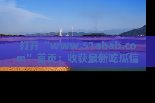 打开“www.51abab.com”首页：收获最新吃瓜信息，成为圈内明星动态达人！
