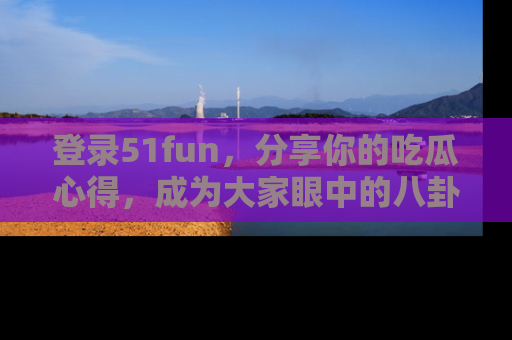 登录51fun，分享你的吃瓜心得，成为大家眼中的八卦专家！