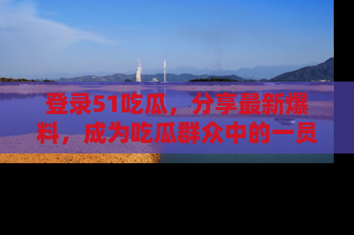 登录51吃瓜，分享最新爆料，成为吃瓜群众中的一员！