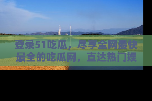 登录51吃瓜，尽享全网最快最全的吃瓜网，直达热门娱乐新闻！