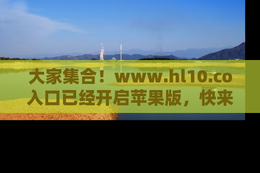 大家集合！www.hl10.co入口已经开启苹果版，快来一起享受吃瓜吧！