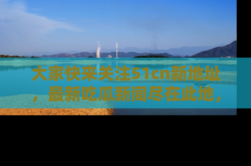 大家快来关注51cn新地址，最新吃瓜新闻尽在此地，绝对不容错过哦！
