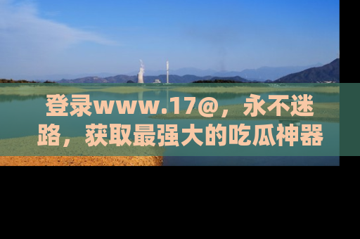 登录www.17@，永不迷路，获取最强大的吃瓜神器，解锁娱乐新动态。