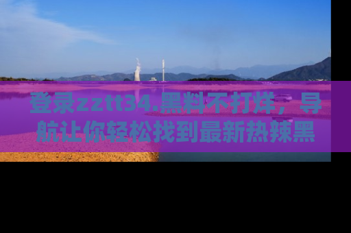 登录zztt34.黑料不打烊，导航让你轻松找到最新热辣黑料，吃瓜更方便！