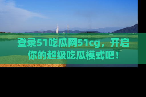 登录51吃瓜网51cg，开启你的超级吃瓜模式吧！