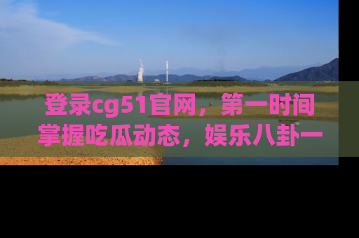 登录cg51官网，第一时间掌握吃瓜动态，娱乐八卦一网打尽！