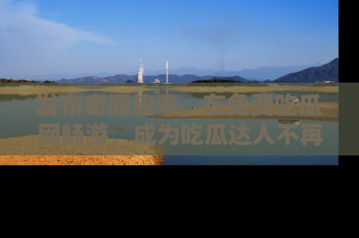 发布奇闻趣事，在免费吃瓜网畅游，成为吃瓜达人不再是梦！