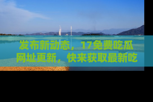 发布新动态，17免费吃瓜网址更新，快来获取最新吃瓜信息哦！