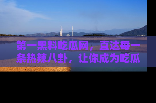 第一黑料吃瓜网，直达每一条热辣八卦，让你成为吃瓜达人！