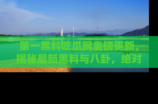 第一黑料吃瓜网重磅更新，揭秘最新黑料与八卦，绝对不容错过