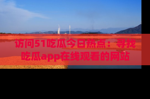 访问51吃瓜今日热点：寻找吃瓜app在线观看的网站