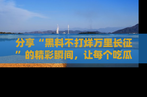 分享“黑料不打烊万里长征”的精彩瞬间，让每个吃瓜人都乐在其中！