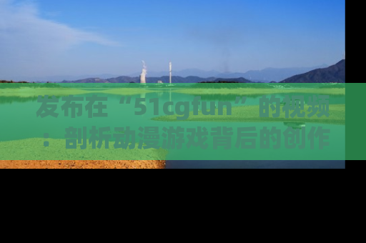 发布在“51cgfun”的视频：剖析动漫游戏背后的创作故事与文化意蕴！