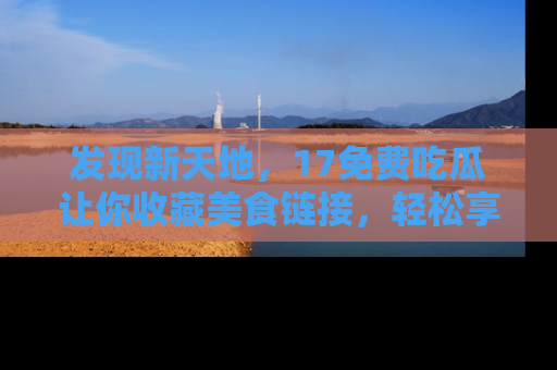 发现新天地，17免费吃瓜让你收藏美食链接，轻松享受美好生活