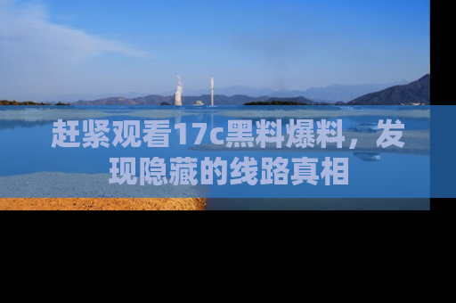 赶紧观看17c黑料爆料，发现隐藏的线路真相
