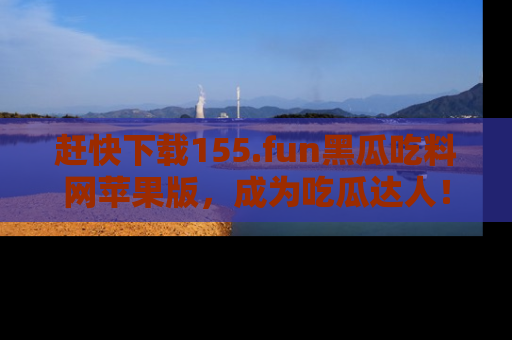 赶快下载155.fun黑瓜吃料网苹果版，成为吃瓜达人！