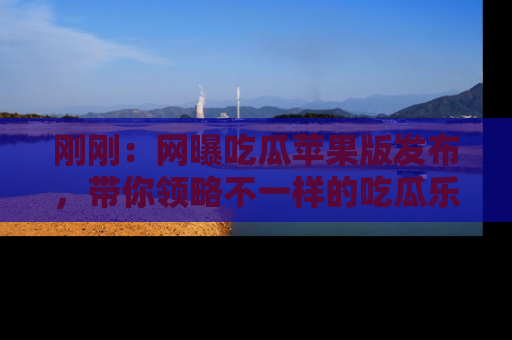刚刚：网曝吃瓜苹果版发布，带你领略不一样的吃瓜乐趣！