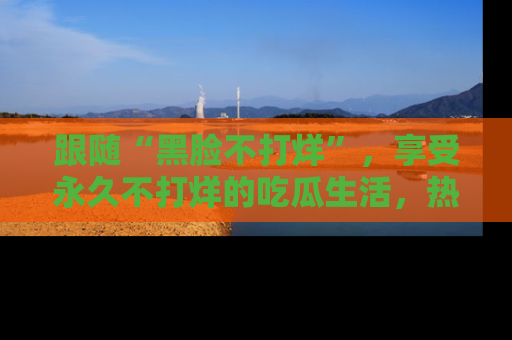 跟随“黑脸不打烊”，享受永久不打烊的吃瓜生活，热辣八卦不断