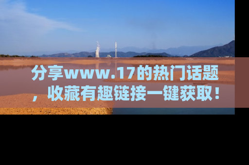 分享www.17的热门话题，收藏有趣链接一键获取！