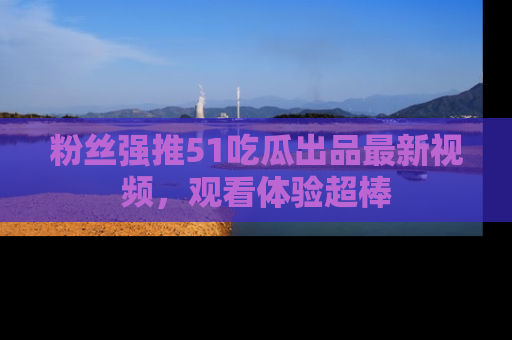 粉丝强推51吃瓜出品最新视频，观看体验超棒