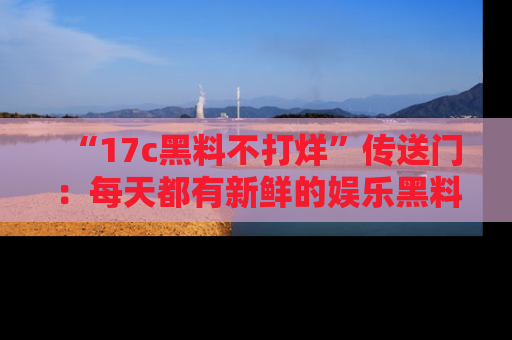 “17c黑料不打烊”传送门：每天都有新鲜的娱乐黑料等你来揭秘！