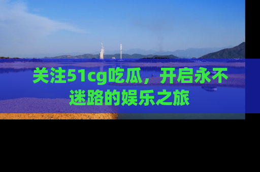 关注51cg吃瓜，开启永不迷路的娱乐之旅