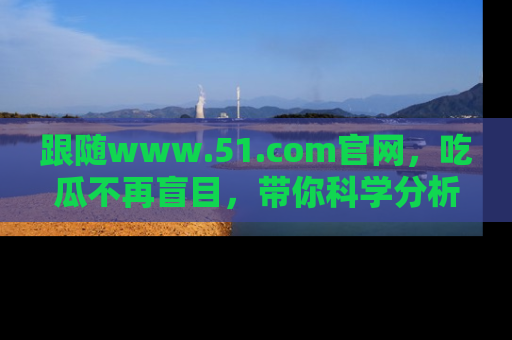 跟随www.51.com官网，吃瓜不再盲目，带你科学分析娱乐圈动态！