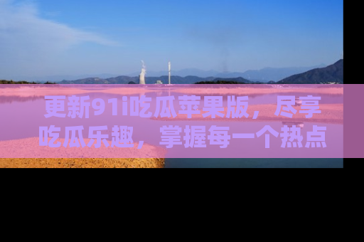 更新91i吃瓜苹果版，尽享吃瓜乐趣，掌握每一个热点话题