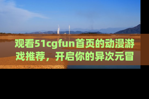 观看51cgfun首页的动漫游戏推荐，开启你的异次元冒险之旅！