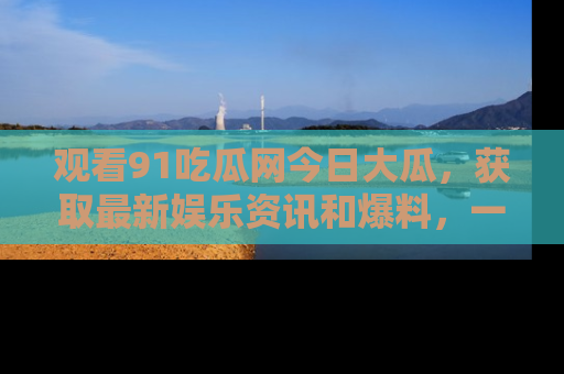 观看91吃瓜网今日大瓜，获取最新娱乐资讯和爆料，一起来围观！
