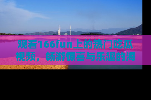 观看166fun上的热门吃瓜视频，畅游惊喜与乐趣的海洋！