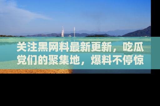 关注黑网料最新更新，吃瓜党们的聚集地，爆料不停惊喜连连！
