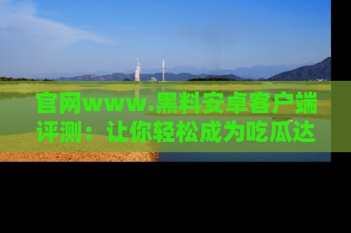 官网www.黑料安卓客户端评测：让你轻松成为吃瓜达人！
