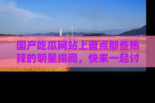国产吃瓜网站上盘点那些热辣的明星绯闻，快来一起讨论吧！